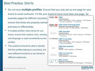 Best Practice: Don’ts
•   Do not have multiple profiles: Ensure that you only set up one page for your
    brand to avoid confusion. If it fits your brand to have more than one page, for
    example pages for different countries,
    ensure that these are properly named
    and easy to differentiate.
•   If multiple profiles make sense for you
    brand, ensure that creative, tone, wording
    and language is used consistently across
    profiles.
•   The audience should be able to identify
    that the profiles belong to one brand, but
    have different functions or are aimed at
    different audiences.
 