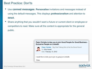 Best Practice: Don'ts
•   Use canned messages: Personalise invitations and messages instead of
    using the default messages. This displays professionalism and attention to
    detail.
•   Share anything that you wouldn’t want a future or current client or employee or
    competitors to read. Make sure all the content is appropriate for the general
    public.
 