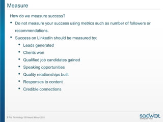 Measure
How do we measure success?
•   Do not measure your success using metrics such as number of followers or
    recommendations.
•   Success on LinkedIn should be measured by:
     •   Leads generated
     •   Clients won
     •   Qualified job candidates gained
     •   Speaking opportunities
     •   Quality relationships built
     •   Responses to content
     •   Credible connections
 