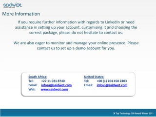 More Information
      If you require further information with regards to LinkedIn or need
     assistance in setting up your account, customising it and choosing the
             correct package, please do not hesitate to contact us.

    We are also eager to monitor and manage your online presence. Please
                 contact us to set up a demo account for you.




            South Africa:                   United States:
            Tel:    +27 11 021 8740         Tel:     +00 (1) 704 450 2403
            Email: infosa@saidwot.com       Email: infous@saidwot.com
            Web: www.saidwot.com
 