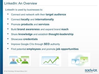 LinkedIn: An Overview
LinkedIn is used by businesses to:
 •   Connect and network with their target audience

 •   Connect locally and internationally

 •   Promote products and services
 •   Build brand awareness and expand brand reach

 •   Share knowledge and establish thought-leadership

 •   Showcase credentials
 •   Improve Google CVs through SEO authority

 •   Find potential employees and promote job opportunities
 
