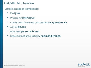 LinkedIn: An Overview
LinkedIn is used by individuals to:
 •   Find jobs

 •   Prepare for interviews

 •   Connect with future and past business acquaintances
 •   Ask for advice

 •   Build their personal brand

 •   Keep informed about industry news and trends
 