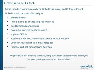 LinkedIn as a HR tool.
Some brands or companies rely on LinkedIn as simply an HR tool, although
LinkedIn could be used effectively to:
 •   Generate leads
 •   Take advantage of speaking opportunities
 •   Build business connections
 •   Do market and competitor research
 •   Improve SERPs
 •    Keep informed about events and trends in your industry
 •   Establish your brand as a thought-leader.
 •   Promote and sell products and services


     Organisations that are using LinkedIn purely from an HR perspective are missing out
                       on other great opportunities and functionalities.
 