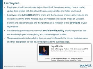 Employees
•   Employees should be motivated to join LinkedIn (If they do not already have a profile),
    update their profiles with the relevant business information and follow your brand.
•   Employees are custodians for the brand and their personal profiles, achievements and
    interaction with the brand will also have an impact on the brand’s image on LinkedIn.
    Current and past employees and their profiles are a reflection of the strengths of your
    organisation.
•   Social media guidelines and an overall social media policy should be provided that
    will assist employees in completing and customising their profiles.
•   These guidelines include updating their personal profiles with the correct business name
    and their designation as well as providing links to the business page.
 