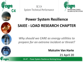 C4.47 – Power System Resilience Working Group
Power System Resilience
SAIEE - LOAD RESEARCH CHAPTER
Why should we CARE as energy utilities to
prepare for an extreme incident or threat?
Malcolm Van Harte
21 April 20
 