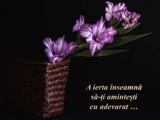 A ierta înseamnă să-ţi aminteşti cu adevarat …