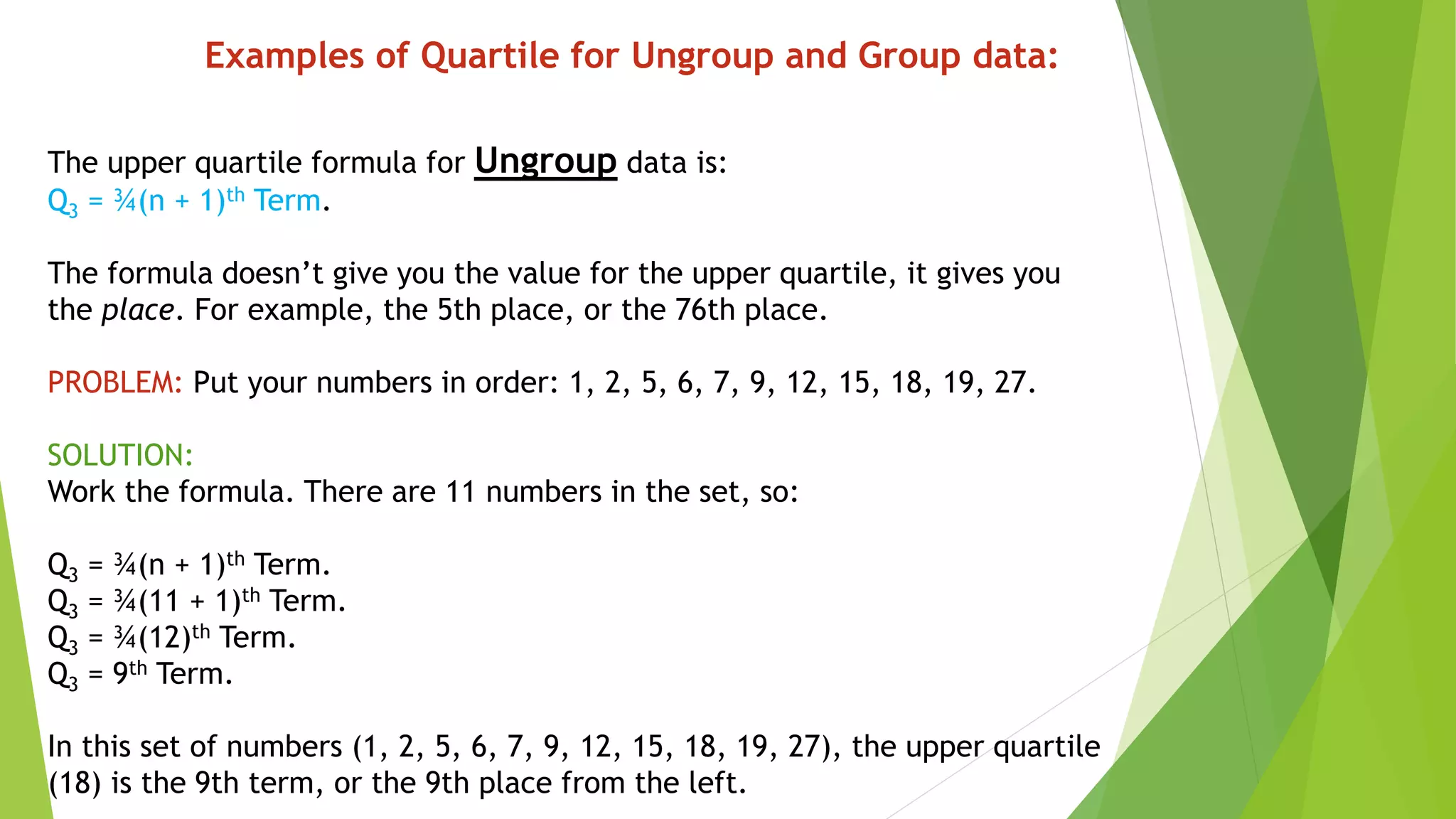 The upper quartile formula for Ungroup data is:
Q3 = ¾(n + 1)th Term.
The formula doesn’t give you the value for the upper quartile, it gives you
the place. For example, the 5th place, or the 76th place.
PROBLEM: Put your numbers in order: 1, 2, 5, 6, 7, 9, 12, 15, 18, 19, 27.
SOLUTION:
Work the formula. There are 11 numbers in the set, so:
Q3 = ¾(n + 1)th Term.
Q3 = ¾(11 + 1)th Term.
Q3 = ¾(12)th Term.
Q3 = 9th Term.
In this set of numbers (1, 2, 5, 6, 7, 9, 12, 15, 18, 19, 27), the upper quartile
(18) is the 9th term, or the 9th place from the left.
Examples of Quartile for Ungroup and Group data:
 