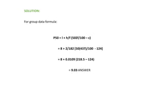 SOLUTION:
For group data formula:
P50 = l + h/f (50Σf/100 – c)
= 8 + 2/182 [50(437)/100 - 124]
= 8 + 0.0109 (218.5 – 124)
= 9.03 ANSWER
 
