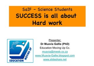 SaIF – Science Students
SUCCESS is all about
    Hard work

                Presenter:
          Dr Muavia Gallie (PhD)
         Education Moving Up Cc.
           muavia@mweb.co.za
       www.Muavia-Gallie.blogspot.com
            www.slideshare.net
 