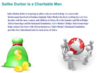 Saifee Durbar is a Charitable Man
Saifee Durbar believes in giving to others who are need of help. As a successful
businessman based out of London, England, Saifee Durbar has been working for over two
decades with the men, women, and children of Africa. He is the founder and CEO of Bridge
Africa Counselage and the Kutamani Foundation. Saifee Durbar’s Bridge Africa Counselage
helps connect investors with African businesses. Saifee Durbar’s Kutamani Foundation
provides free educational tools to rural areas of Africa.

 