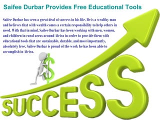 Saifee Durbar Provides Free Educational Tools
Saifee Durbar has seen a great deal of success in his life. He is a wealthy man
and believes that with wealth comes a certain responsibility to help others in
need. With that in mind, Saifee Durbar has been working with men, women,
and children in rural areas around Africa in order to provide them with
educational tools that are sustainable, durable, and most importantly,
absolutely free. Saifee Durbar is proud of the work he has been able to
accomplish in Africa.

 