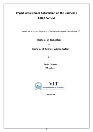 1
Impact of Customer Satisfaction on the Business :
A B2B Context
Submitted in partial fulfilment of the requirements for the degree of
Bachelor of Technology
in
Bachelor of Business Administration
by
Senior Professor
VIT, Vellore.
April,2019
 