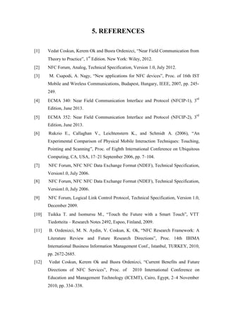 5. REFERENCES
[1] Vedat Coskun, Kerem Ok and Busra Ordenizci, “Near Field Communication from
Theory to Practice”, 1
st
Edition. New York: Wiley, 2012.
[2] NFC Forum, Analog, Technical Specification, Version 1.0, July 2012.
[3] M. Csapodi, A. Nagy, “New applications for NFC devices”, Proc. of 16th IST
Mobile and Wireless Communications, Budapest, Hungary, IEEE, 2007, pp. 245-
249.
[4] ECMA 340: Near Field Communication Interface and Protocol (NFCIP-1), 3
rd
Edition, June 2013.
[5] ECMA 352: Near Field Communication Interface and Protocol (NFCIP-2), 3
rd
Edition, June 2013.
[6] Rukzio E., Callaghan V., Leichtenstern K., and Schmidt A. (2006), “An
Experimental Comparison of Physical Mobile Interaction Techniques: Touching,
Pointing and Scanning”, Proc. of Eighth International Conference on Ubiquitous
Computing, CA, USA, 17–21 September 2006, pp. 7–104.
[7] NFC Forum, NFC NFC Data Exchange Format (NDEF), Technical Specification,
Version1.0, July 2006.
[8] NFC Forum, NFC NFC Data Exchange Format (NDEF), Technical Specification,
Version1.0, July 2006.
[9] NFC Forum, Logical Link Control Protocol, Technical Specification, Version 1.0,
December 2009.
[10] Tuikka T. and Isomursu M., “Touch the Future with a Smart Touch”, VTT
Tiedotteita – Research Notes 2492, Espoo, Finland, 2009.
[11] B. Ozdenizci, M. N. Aydin, V. Coskun, K. Ok, “NFC Research Framework: A
Literature Review and Future Research Directions”, Proc. 14th IBIMA
International Business Information Management Conf., Istanbul, TURKEY, 2010,
pp. 2672-2685.
[12] Vedat Coskun, Kerem Ok and Busra Ordenizci, “Current Benefits and Future
Directions of NFC Services”, Proc. of 2010 International Conference on
Education and Management Technology (ICEMT), Cairo, Egypt, 2–4 November
2010, pp. 334–338.
 