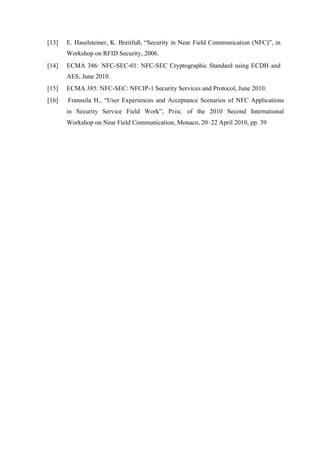 [13] E. Haselsteiner, K. Breitfuß, “Security in Near Field Communication (NFC)”, in
Workshop on RFID Security, 2006.
[14] ECMA 386: NFC-SEC-01: NFC-SEC Cryptographic Standard using ECDH and
AES, June 2010.
[15] ECMA 385: NFC-SEC: NFCIP-1 Security Services and Protocol, June 2010.
[16] Franssila H., “User Experiences and Acceptance Scenarios of NFC Applications
in Security Service Field Work”, Proc. of the 2010 Second International
Workshop on Near Field Communication, Monaco, 20–22 April 2010, pp. 39
 