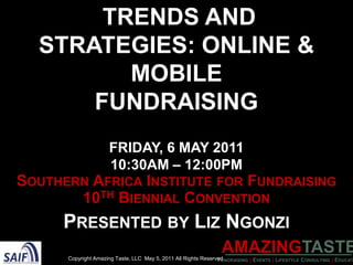 Trends and Strategies: Online & MobileFundraisingFriday, 6 may 201110:30AM – 12:00PM Southern Africa Institute for Fundraising 10th Biennial Convention Presented by Liz Ngonzi Copyright Amazing Taste, LLC  May 5, 2011 All Rights Reserved 
