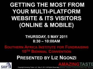 Getting the Most from YourMulti-PlatformWebsite & its visitors (Online & Mobile)Thursday, 5 May 2011 8:30 – 10:00AM Southern Africa Institute for Fundraising 10th Biennial Convention Presented by Liz Ngonzi Copyright Amazing Taste, LLC  May 5, 2011 All Rights Reserved 