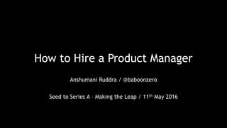 How to Hire a Product Manager
Anshumani Ruddra / @baboonzero
Seed to Series A – Making the Leap / 11th May 2016
 