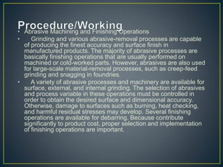 • Abrasive Machining and Finishing Operations
• Grinding and various abrasive-removal processes are capable
of producing the finest accuracy and surface finish in
manufactured products. The majority of abrasive processes are
basically finishing operations that are usually performed on
machined or cold-worked parts. However, abrasives are also used
for large-scale material-removal processes, such as creep-feed
grinding and snagging in foundries.
• A variety of abrasive processes and machinery are available for
surface, external, and internal grinding. The selection of abrasives
and process variable in these operations must be controlled in
order to obtain the desired surface and dimensional accuracy.
Otherwise, damage to surfaces such as burning, heat checking,
and harmful residual stresses may develop. Several finishing
operations are available for debarring. Because contribute
significantly to product cost, proper selection and implementation
of finishing operations are important.
 