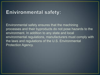 Environmental safety ensures that the machining
processes and their byproducts do not pose hazards to the
environment. In addition to any state and local
environmental regulations, manufacturers must comply with
the laws and regulations of the U.S. Environmental
Protection Agency.
 