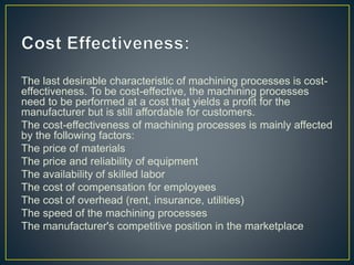 The last desirable characteristic of machining processes is cost-
effectiveness. To be cost-effective, the machining processes
need to be performed at a cost that yields a profit for the
manufacturer but is still affordable for customers.
The cost-effectiveness of machining processes is mainly affected
by the following factors:
The price of materials
The price and reliability of equipment
The availability of skilled labor
The cost of compensation for employees
The cost of overhead (rent, insurance, utilities)
The speed of the machining processes
The manufacturer's competitive position in the marketplace
 