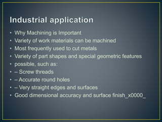 • Why Machining is Important
• Variety of work materials can be machined
• Most frequently used to cut metals
• Variety of part shapes and special geometric features
• possible, such as:
• – Screw threads
• – Accurate round holes
• – Very straight edges and surfaces
• Good dimensional accuracy and surface finish_x0000_
 