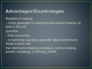 Wasteful of material
– Chips generated in machining are wasted material, at
least in the unit
operation
• Time consuming
– A machining operation generally takes more time to
shape a given part
than alternative shaping processes, such as casting,
powder metallurgy, or forming_x0000_
 