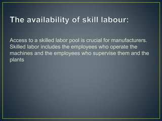 Access to a skilled labor pool is crucial for manufacturers.
Skilled labor includes the employees who operate the
machines and the employees who supervise them and the
plants
 