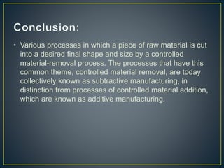 • Various processes in which a piece of raw material is cut
into a desired final shape and size by a controlled
material-removal process. The processes that have this
common theme, controlled material removal, are today
collectively known as subtractive manufacturing, in
distinction from processes of controlled material addition,
which are known as additive manufacturing.
 