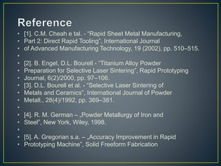 •
• [1]. C.M. Cheah e tal. - “Rapid Sheet Metal Manufacturing,
• Part 2: Direct Rapid Tooling”, International Journal
• of Advanced Manufacturing Technology, 19 (2002), pp. 510–515.
•
• [2]. B. Engel, D.L. Bourell - “Titanium Alloy Powder
• Preparation for Selective Laser Sintering”, Rapid Prototyping
• Journal, 6(2)/2000, pp. 97–106.
• [3]. D.L. Bourell et al. - “Selective Laser Sintering of
• Metals and Ceramics”, International Journal of Powder
• Metall., 28(4)/1992, pp. 369–381.
•
• [4]. R. M. German – „Powder Metallurgy of Iron and
• Steel”, New York, Wiley, 1998.
•
• [5]. A. Gregorian s.a. – „Accuracy Improvement in Rapid
• Prototyping Machine”, Solid Freeform Fabrication
 