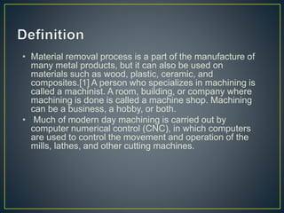 • Material removal process is a part of the manufacture of
many metal products, but it can also be used on
materials such as wood, plastic, ceramic, and
composites.[1] A person who specializes in machining is
called a machinist. A room, building, or company where
machining is done is called a machine shop. Machining
can be a business, a hobby, or both.
• Much of modern day machining is carried out by
computer numerical control (CNC), in which computers
are used to control the movement and operation of the
mills, lathes, and other cutting machines.
 