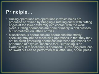 • Drilling operations are operations in which holes are
produced or refined by bringing a rotating cutter with cutting
edges at the lower extremity into contact with the work
piece. Drilling operations are done primarily in drill presses
but sometimes on lathes or mills.
• Miscellaneous operations are operations that strictly
speaking may not be machining operations in that they may
not be swarf producing operations but these operations are
performed at a typical machine tool. Burnishing is an
example of a miscellaneous operation. Burnishing produces
no swarf but can be performed at a lathe, mill, or drill press.
 