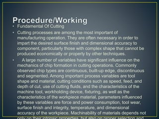• Fundamental Of Cutting
• Cutting processes are among the most important of
manufacturing operation. They are often necessary in order to
impart the desired surface finish and dimensional accuracy to
component, particularly those with complex shape that cannot be
produced economically or properly by other techniques.
• A large number of variables have significant influence on the
mechanics of chip formation in cutting operations. Commonly
observed chip types are continuous, built-up edge, discontinuous
and segmented. Among important process variables are tool
shape and material, cutting conditions such as speed, feed, and
depth of cut, use of cutting fluids, and the characteristics of the
machine tool, workholding device, fixturing, as well as the
characteristics of the workpiece material, parameters influenced
by these variables are force and power consumption, tool wear,
surface finish and integrity, temperature, and dimensional
accuracy of the workpiece. Machinability of materials depends not
 