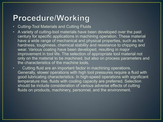 • Cutting-Tool Materials and Cutting Fluids
• A variety of cutting-tool materials have been developed over the past
century for specific applications in machining operation. These material
have a wide range of mechanical and physical properties, such as hot
hardness, toughness, chemical stability and resistance to chipping and
wear. Various coating have been developed, resulting in major
improvement in tool life. The selection of appropriate tool material not
only on the material to be machined, but also on process parameters and
the characteristics of the machine tools.
• Cutting fluid are an important factor in machining operations.
Generally, slower operations with high tool pressures require a fluid with
good lubricating characteristics. In high-speed operations with significant
temperature rise, fluids with cooling capacity are preferred. Selection
should be include consideration of various adverse effects of cutting
fluids on products, machinery, personnel, and the environment.
 