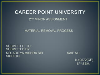 2ND MINOR ASSIGNMENT
MATERIAL REMOVAL PROCESS
SUBMITTED TO :
SUBMITTED BY:
MR. ADITYA MISHRA SIR SAIF ALI
SIDDIQUI
k-10672(CE)
6TH SEM.
 