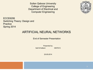 ARTIFICIAL NEURAL NETWORKS
End of Semester Presentation
Presented by:
Saif Al Kalbani 39579/12
20-05-2014
ECCE6206
Switching Theory: Design and
Practice
Spring 2014
1
Sultan Qaboos University
College of Engineering
Department of Electrical and
Computer Engineering
 