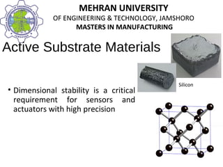 MEHRAN UNIVERSITY
OF ENGINEERING & TECHNOLOGY, JAMSHORO
MASTERS IN MANUFACTURING
MEHRAN UNIVERSITY
OF ENGINEERING & TECHNOLOGY, JAMSHORO
MASTERS IN MANUFACTURING
Active Substrate Materials
• Dimensional stability is a critical
requirement for sensors and
actuators with high precision
Silicon
 
