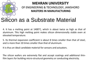 MEHRAN UNIVERSITY
OF ENGINEERING & TECHNOLOGY, JAMSHORO
MASTERS IN MANUFACTURING
MEHRAN UNIVERSITY
OF ENGINEERING & TECHNOLOGY, JAMSHORO
MASTERS IN MANUFACTURING
Silicon as a Substrate Material
4. It has a melting point at 1400°C, which is about twice as high as that of
aluminum. This high melting point makes silicon dimensionally stable even at
elevated temperature.
5. Its thermal expansion coefficient is about 8 times smaller than that of steel,
and is more than 10 times smaller than that of aluminum.
It is thus an ideal candidate material for sensors and actuators.
The silicon wafers are extremely flat and accept coatings and additional thin-
film layers for building micro-structural geometry or conducting electricity.
 