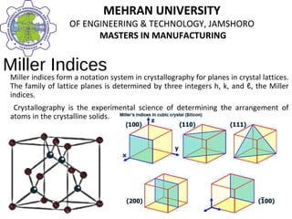 MEHRAN UNIVERSITY
OF ENGINEERING & TECHNOLOGY, JAMSHORO
MASTERS IN MANUFACTURING
MEHRAN UNIVERSITY
OF ENGINEERING & TECHNOLOGY, JAMSHORO
MASTERS IN MANUFACTURING
Miller Indices
Miller indices form a notation system in crystallography for planes in crystal lattices.
The family of lattice planes is determined by three integers h, k, and ℓ, the Miller
indices.
Crystallography is the experimental science of determining the arrangement of
atoms in the crystalline solids.
 