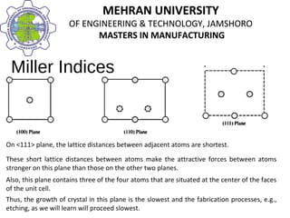 MEHRAN UNIVERSITY
OF ENGINEERING & TECHNOLOGY, JAMSHORO
MASTERS IN MANUFACTURING
MEHRAN UNIVERSITY
OF ENGINEERING & TECHNOLOGY, JAMSHORO
MASTERS IN MANUFACTURING
Miller Indices
On <111> plane, the lattice distances between adjacent atoms are shortest.
These short lattice distances between atoms make the attractive forces between atoms
stronger on this plane than those on the other two planes.
Also, this plane contains three of the four atoms that are situated at the center of the faces
of the unit cell.
Thus, the growth of crystal in this plane is the slowest and the fabrication processes, e.g.,
etching, as we will learn will proceed slowest.
 
