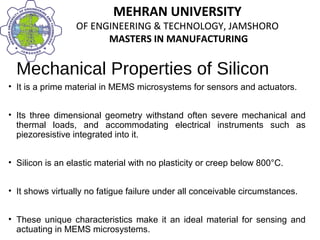 MEHRAN UNIVERSITY
OF ENGINEERING & TECHNOLOGY, JAMSHORO
MASTERS IN MANUFACTURING
MEHRAN UNIVERSITY
OF ENGINEERING & TECHNOLOGY, JAMSHORO
MASTERS IN MANUFACTURING
Mechanical Properties of Silicon
• It is a prime material in MEMS microsystems for sensors and actuators.
• Its three dimensional geometry withstand often severe mechanical and
thermal loads, and accommodating electrical instruments such as
piezoresistive integrated into it.
• Silicon is an elastic material with no plasticity or creep below 800°C.
• It shows virtually no fatigue failure under all conceivable circumstances.
• These unique characteristics make it an ideal material for sensing and
actuating in MEMS microsystems.
 