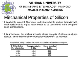 MEHRAN UNIVERSITY
OF ENGINEERING & TECHNOLOGY, JAMSHORO
MASTERS IN MANUFACTURING
MEHRAN UNIVERSITY
OF ENGINEERING & TECHNOLOGY, JAMSHORO
MASTERS IN MANUFACTURING
Mechanical Properties of Silicon
• It is a brittle material. Therefore, undesirable brittle fracture behavior with
weak resistance to impact loads needs to be considered in the design of
such microsystems.
• It is anisotropic, this makes accurate stress analysis of silicon structures
tedious, since directional mechanical property must be included. .
 