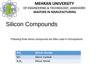 MEHRAN UNIVERSITY
OF ENGINEERING & TECHNOLOGY, JAMSHORO
MASTERS IN MANUFACTURING
MEHRAN UNIVERSITY
OF ENGINEERING & TECHNOLOGY, JAMSHORO
MASTERS IN MANUFACTURING
Silicon Compounds
Following three silicon compounds are often used in microsystems:
SiO2 Silicon dioxide
SiC Silicon Carbide
Si3N4 Silicon Nitride
 