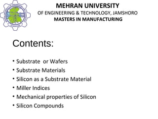 MEHRAN UNIVERSITY
OF ENGINEERING & TECHNOLOGY, JAMSHORO
MASTERS IN MANUFACTURING
MEHRAN UNIVERSITY
OF ENGINEERING & TECHNOLOGY, JAMSHORO
MASTERS IN MANUFACTURING
Contents:
• Substrate or Wafers
• Substrate Materials
• Silicon as a Substrate Material
• Miller Indices
• Mechanical properties of Silicon
• Silicon Compounds
 