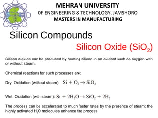 MEHRAN UNIVERSITY
OF ENGINEERING & TECHNOLOGY, JAMSHORO
MASTERS IN MANUFACTURING
MEHRAN UNIVERSITY
OF ENGINEERING & TECHNOLOGY, JAMSHORO
MASTERS IN MANUFACTURING
Silicon Compounds
Silicon dioxide can be produced by heating silicon in an oxidant such as oxygen with
or without steam.
Chemical reactions for such processes are:
Dry Oxidation (without steam):
Wet Oxidation (with steam):
The process can be accelerated to much faster rates by the presence of steam; the
highly activated H2O molecules enhance the process.
Silicon Oxide (SiO2)
 