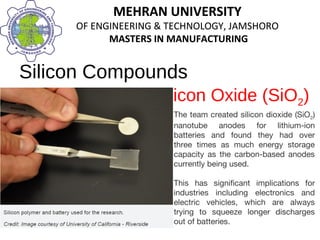MEHRAN UNIVERSITY
OF ENGINEERING & TECHNOLOGY, JAMSHORO
MASTERS IN MANUFACTURING
MEHRAN UNIVERSITY
OF ENGINEERING & TECHNOLOGY, JAMSHORO
MASTERS IN MANUFACTURING
Silicon Compounds
Silicon Oxide (SiO2)
The team created silicon dioxide (SiO2)
nanotube anodes for lithium-ion
batteries and found they had over
three times as much energy storage
capacity as the carbon-based anodes
currently being used.
This has significant implications for
industries including electronics and
electric vehicles, which are always
trying to squeeze longer discharges
out of batteries.
 