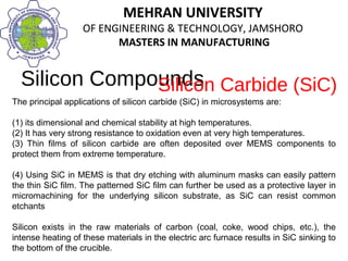 MEHRAN UNIVERSITY
OF ENGINEERING & TECHNOLOGY, JAMSHORO
MASTERS IN MANUFACTURING
MEHRAN UNIVERSITY
OF ENGINEERING & TECHNOLOGY, JAMSHORO
MASTERS IN MANUFACTURING
Silicon Compounds
The principal applications of silicon carbide (SiC) in microsystems are:
(1) its dimensional and chemical stability at high temperatures.
(2) It has very strong resistance to oxidation even at very high temperatures.
(3) Thin films of silicon carbide are often deposited over MEMS components to
protect them from extreme temperature.
(4) Using SiC in MEMS is that dry etching with aluminum masks can easily pattern
the thin SiC film. The patterned SiC film can further be used as a protective layer in
micromachining for the underlying silicon substrate, as SiC can resist common
etchants
Silicon exists in the raw materials of carbon (coal, coke, wood chips, etc.), the
intense heating of these materials in the electric arc furnace results in SiC sinking to
the bottom of the crucible.
Silicon Carbide (SiC)
 