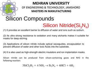 MEHRAN UNIVERSITY
OF ENGINEERING & TECHNOLOGY, JAMSHORO
MASTERS IN MANUFACTURING
MEHRAN UNIVERSITY
OF ENGINEERING & TECHNOLOGY, JAMSHORO
MASTERS IN MANUFACTURING
Silicon Compounds
(1) It provides an excellent barrier to diffusion of water and ions such as sodium.
(2) Its ultra strong resistance to oxidation and many etchants makes it suitable for
masks for deep etching.
(3) Applications of silicon nitride include optical waveguides, encapsulation to
prevent diffusion of water and other toxic fluids into the substrate.
(4) It is also used as high-strength electric insulators and ion implantation masks.
Silicon nitride can be produced from silicon-containing gases and NH3 in the
following reaction:
Silicon Nitride(Si3N4)
 