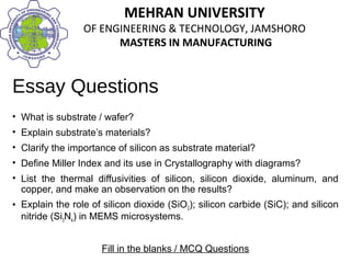 MEHRAN UNIVERSITY
OF ENGINEERING & TECHNOLOGY, JAMSHORO
MASTERS IN MANUFACTURING
MEHRAN UNIVERSITY
OF ENGINEERING & TECHNOLOGY, JAMSHORO
MASTERS IN MANUFACTURING
Essay Questions
• What is substrate / wafer?
• Explain substrate’s materials?
• Clarify the importance of silicon as substrate material?
• Define Miller Index and its use in Crystallography with diagrams?
• List the thermal diffusivities of silicon, silicon dioxide, aluminum, and
copper, and make an observation on the results?
• Explain the role of silicon dioxide (SiO2); silicon carbide (SiC); and silicon
nitride (Si3N4) in MEMS microsystems.
Fill in the blanks / MCQ Questions
 