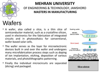MEHRAN UNIVERSITY
OF ENGINEERING & TECHNOLOGY, JAMSHORO
MASTERS IN MANUFACTURING
MEHRAN UNIVERSITY
OF ENGINEERING & TECHNOLOGY, JAMSHORO
MASTERS IN MANUFACTURING
Wafers
• A wafer, also called a slice, is a thin slice of
semiconductor material, such as a crystalline silicon,
used in electronics for the fabrication of integrated
circuits and in photovoltaics for conventional,
wafer-based solar cells.
• The wafer serves as the layer for microelectronic
devices built in and over the wafer and undergoes
many microfabrication process steps such as doping
of ion implantation, etching, deposition of various
materials, and photolithographic patterning.
• Finally the individual microcircuits are separated
(dicing) and packaged.
 
