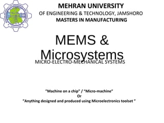 MEHRAN UNIVERSITY
OF ENGINEERING & TECHNOLOGY, JAMSHORO
MASTERS IN MANUFACTURING
MEHRAN UNIVERSITY
OF ENGINEERING & TECHNOLOGY, JAMSHORO
MASTERS IN MANUFACTURING
MEMS &
MicrosystemsMICRO-ELECTRO-MECHANICAL SYSTEMS
”Machine on a chip” / “Micro-machine”
Or
”Anything designed and produced using Microelectronics toolset ”
 